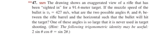 *47. ssm The drawing shows an exaggerated view of a rifle that has been sighted in for a 91.4-meter target. If the muzzle speed of the bullet is Vo = 427 m/s, what are the two possible angles t, and θ2 be- tween the rifle barrel and the horizontal such that the bullet wi hit the target? One of these angles is so large that it is never used in target shooting. (Hint: The following trigonometric identity may be useful: 2 sin θ cos θ = sin 20.)