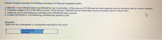Kirkaid Company recorded the following transactions for the just completed month: a. $86.000 in raw materials were requisitioned for use in production. Of this amount, $73,000 was for direct materials and the remainder was for indirect materials b. Total labor wages of $110,000 were incurred. Of this amount, $108,000 was for direct labor and the remainder was for indirect labor. c. Additional actual manufacturing overhead costs of $198,000 were incurred d. A total of $219,000 in manufacturing overhead was applied to jobs Required: Determine the underapplied or overapplied overhead for the month
