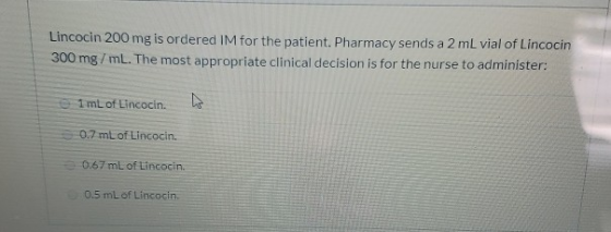 Lincocin 200 mg is ordered IM for the patient. Pharmacy sends a 2 mL vial of Lincocin 300 mg/mL. The most appropriate clinica