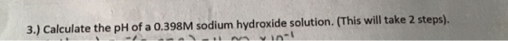 3.) Calculate the pH of a 0.398M sodium hydroxide solution. (This will take 2 steps). - VII