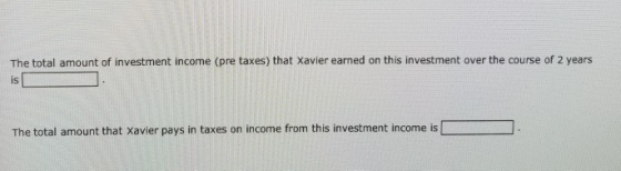 The total amount of investment income (pre taxes) that Xavier earned on this investment over the course of 2 years is The total amount that Xavier pays in taxes on income from this investment income is