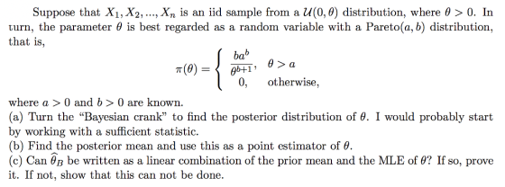 Suppose that Xi, X2, , xn is an iid sample from a U(0,0) distribution, where θ 0. În turn, the parameter 0 is best regarded as a random variable with a Pareto(a, b) distribution, that is, bab 0, otherwise, where a 〉 0 and b 〉 0 are known. (a) Turn the Bayesian crank to find the posterior distribution of θ. I would probably start by working with a sufficient statistic (b) Find the posterior mean and use this as a point estimator of θ (c) Can θΒ be written as a linear combination of the prior mean and the MLE of θ? If so, prove it. If not, show that this can not be done.