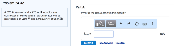 Problem 24.32 Part A A 525 Ω resistor and a 275 mH inductor are connected in series with an ac generator with an rms voltage of 22.0 V and a frequency of 65.0 Hz What is the rms current in this circuit? Irms = mA Submit My Answers Give Up
