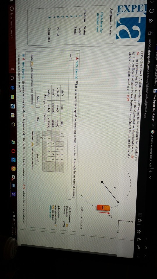 la The Expert TA 1 Human-× ⓔ Acurve in a road has a radi | + v/ mon/TakeT 16 m in a parking lot The total mass of the skat kg. The coefficient of static friction between the surface of the parking lot and the wheels of the skateboard is μ,-0.59 and skateboarder is = 88 Click here for detailed view etheexperita.com Problem Status Partial 2Partial Potestal 100% cotanO asinO aco atan acotan0 sindo coshOtano cotanhO Degrees O Radians Partial 23L (G per attempt) Feedback: deduction per feedback Hints: 6% deductioa per hint. Hints remaining: 4. ^簪40 1 2/23/2018 ○ Type here to 5