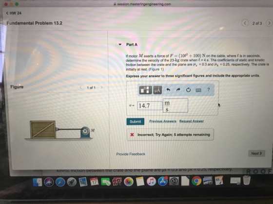 K HW 24 Fundamental Problem 13.2 2of3 Part A If motor M exerts a force of F (10t2 +100) N on the cable, where t is in seconds determine the velocity of the 23-kg crate when t4s. The coefficients of static and kinetic friction between the crate and the plane are μ,-0.3 and μk :025, respectively. The crate is nitially at rest. (Figure 1) Express your answer to three significant figures and include the appropriate units. Figure 1 of 1 14.7m Submit X Incorrect; Try Again; 5 attempts remaining Provide Feedback Next > 17