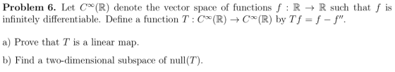 Problem 6. Let Coo(R) denote the vector space of functions f : R → R such that f is infinitely differentiable. Define a function T: C (RCo0 (R) by Tf-f -f a) Prove that T is a linear map b) Find a two-dimensional subspace of null(T).