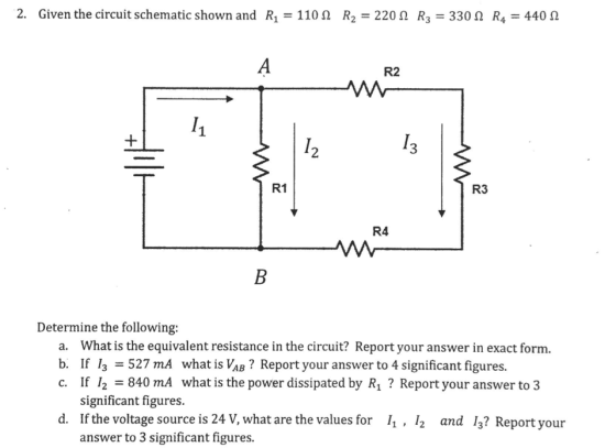 2. Given the circuit schematic shown and R1-110 ? R2-220 ? R3-330 ? R4-440 ? R2 2 3 R1 R3 R4 Determine the following: a. b. c. What is the equivalent resistance in the circuit? Report your answer in exact form. If 13-527 mA what is¼?? Report your answer to 4 significant figures. If 12 840 mA what is the power dissipated by R1? Report your answer to 3 significant figures. d. If the voltage source is 24 V, what are the values for , /2 and 13? Report your answer to 3 significant figures.
