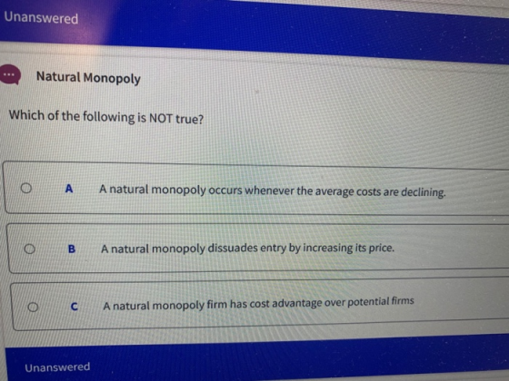 Unanswered Natural Monopoly Which of the following is NOT true? A A natural monopoly occurs whenever the average costs are de