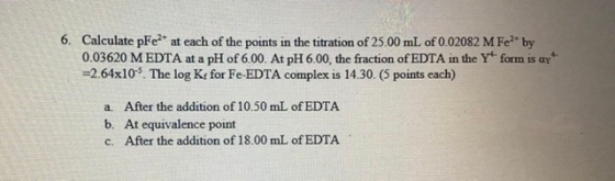 6. Calculate pFe²+ at each of the points in the titration of 25.00 mL of 0.02082 M Feby 0.03620 M EDTA at a pH of 6.00. At pH