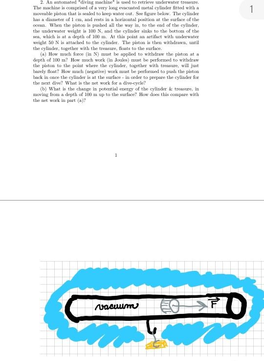 2. An automated diving machine is used to retrieve underwater treasure. The machine is comprised of a very long evacuated metal cylinder fitted with a moveable piston that is sealed to keep water out. See figure below. The cylinder has a diameter of 1 em, and rests in a horizontal position at the surface of the ocean. When the piston is pushed all the way in, to the end of the cylinder the underwater weight is 100 N and the cylinder sinks to the bottom of the sea, which is at a depth of 100 m. At this point an artifact with underwater weight 50 N is attached to the cylinder. The piston is then withdrawn, until the cylinder, together with the treasure, floats to the surface. (a) How much force in N) must be applied to withdraw the piston ata depth of 100 m How much work (in Joules) must be performed to withdraw the piston to the point where the cylinder, together with treasure, will just barely float? How much (negative) work must be performed to push the pistorn back in once the cylinder is at the surface in order to prepare the cylinder for the next dive? What is the net work for a dive-cycle? (b) What is the change in potential energy of the cylinder & treasure, irn moving from a depth of 100 m up to the surface? How does this compare with the net work in part (a)?