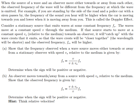 When the source of a wave and an observer move either towards or away from each other the observed frequency of the wave will be different from the frequency at which the wave is emitted. For example, if you are standing by the side of the road and a police car with a siren passes by, the frequency of the sound you hear will be higher when the car is moving towards you and lower when it is moving away from you. This is called the Doppler Effect. Consider a stationary source that emits waves at some constant frequency fs. The waves move at a constant speed v through the medium. If that source starts to move at a constant speed vs (relative to the medium) towards an observer, it willcatch up with the wave crests that it emits, so that the wave crests will be closer together (the wavelength will be shorter) and the observed frequency, fo, will be higher. (a) Show that the frequency observed when a wave source moves either towards or away from a stationary observer with speed vs relative to the medium is given by: Determine when the sign will be positive or negative. (b) An observer moves towards/away from a source with speed vo relative to the medium Show that the observed frequency is given by: Determine when the sign will be positive or negative. Hint: Think relative velocities!