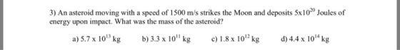3) An asteroid moving with a speed of 1500 m/s strikes the Moon and deposits 5x1020 Joules of energy upon impact. What was the mass of the asteroid? 12