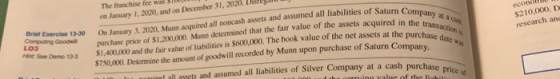 The franchise fee was on Jamuary 1, 2020, and on December 31, 2020. Disteg cconoti $210,000. D research an Company at a cas purchase price of $1,200,000. Munn determined that the fair value of the assets acquired in $750,000 Determine the amount of goodwill recorded by Mun Brief Exercise 13 png G Oy 3, 2020, Munn acquired all noncash assets and assumed all liabilities of Saturn $140000 and the fair value of liabilities isso 100. The bok value of the net assets at the purchas imt all assts and assumed all liabilities of Silver Company at a cash purchase Computing Goodwill LO3 s at the purchase date Hint See Demo 3ง upon purchase of Saturn Com mpany price d of