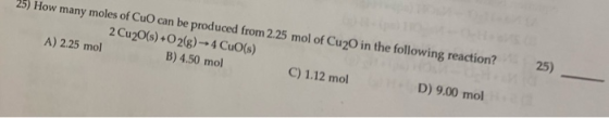 25) How many moles of CuO can be produced from 2.25 mol of Cup in the following reaction? 2 Cu2O(s) + O2(g) - 4 CuO(s) A) 2.2
