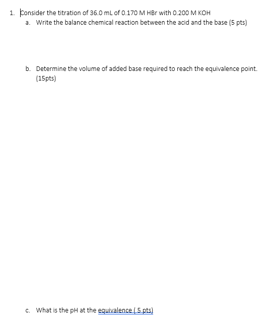 1. Consider the titration of 36.0 mL of 0.170 M HBr with 0.200 M KOH a. Write the balance chemical reaction between the acid