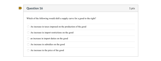Question 16 1 pts Which of the following would shift a supply curve for a good to the right? O An increase in taxes imposed o
