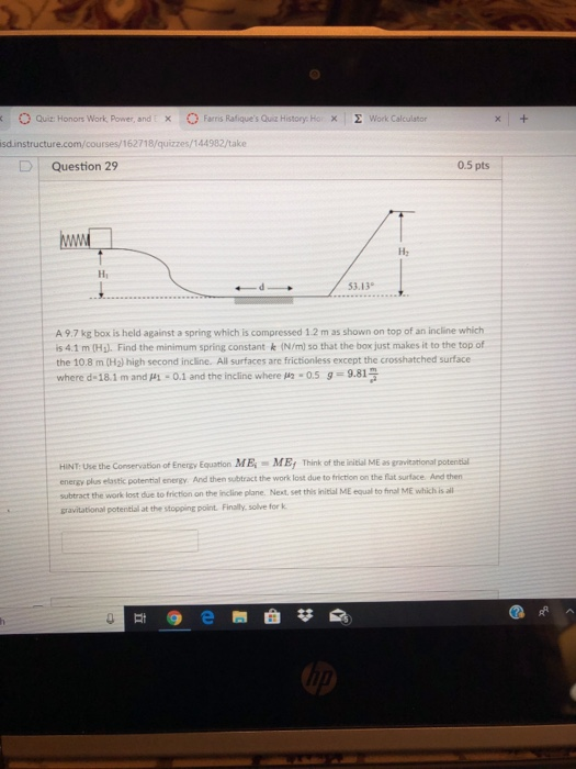 O Quit: Honors Work, Power, and「 × O Farris RafiquesQuiz History. Hox | Σ work calculator isdinstructure.com/courses/162718/quizzes/144982/take D | Question 29 0.5 pts Hi 3.13 A 9.7 kg box is held against a spring which is compressed 1.2 m as shown on top of an incline which is 4.1 m (Hg). Find the minimum spring constant k (N/m) so that the box just makes it to the top of the 10.8 m (H2) high second incline. All surfaces are frictionless except the crosshatched surface where d-18.1 m and μί-0.1 and the incline where ,n-os 5-9814 HINT: Use the Conservation of Energy Equation ME ME Think of the initial ME as gravitational potential energy plus elastic potential energy And then subtract the work lost due to friction on the flat surface. And then subtract the work lost due to friction on the incline plane. Next. set this initial ME equal to final ME which is all gravitational potential at the stopping point Finally, solve for k N2