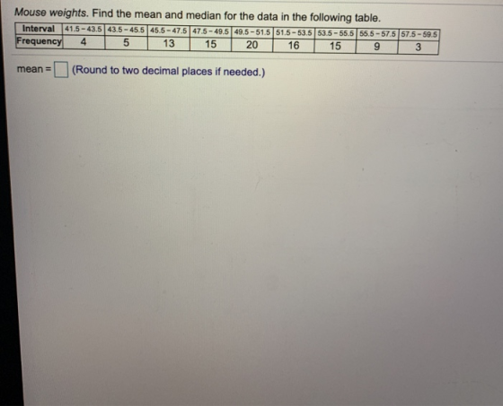Mouse weights. Find the mean and median for the data in the following table. Interval 41.5 - 43.5 43.5 - 45.5 45.5 - 47.5 47.