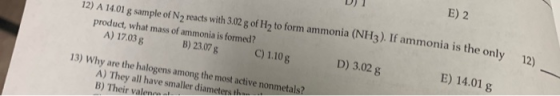 D) 1 12) A 14.01 g sample of N2 reacts with 3.02 g of H2 to form ammonia (NH3). If ammonia is the only product, what mass of