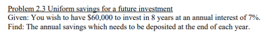 Problem 2.3 Uniform savings for a future investment Given: You wish to have $60,000 to invest in 8 years at an annual interest of 7%. Find: The annual savings which needs to be deposited at the end of each year