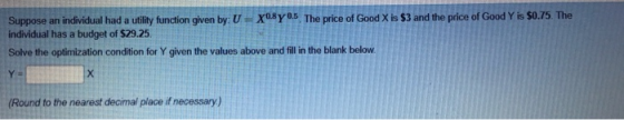 Suppose an indwvidual had a uiliy funtion given by U - xoBY03, The price of Good X is $3 and the pice of Good Y is S0 .75, The individual has a budget of $29.25. Solve the optimization condition for Y given the values above and fill in the blank below Round to the nearest decimal place if necessary)