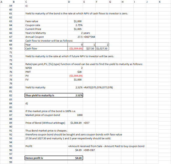 59 61 Yield to maturity of the bond is the rate at which NPV of cash flows to investor is zero $1,000 2.75% $1,005 Face value Coupon rate Current Price Years to Maturity Annual Coupon Cash flow to investor will be as follows: Year Cash flow 63 2 years 27.5-D63 D64 69 0 2 ($1,004.69)$27.50 $1,027.50 71 72 Yield to maturity is the rate at which if future NPV to Investor will be zero 74 75 76 Rate(nper,pmt,PV, [fv],type) function of excel can be used to find the yield to maturity as follows: NPER PMT ($1,004.69 $1,000 78 Yield to maturity 2.51% RATE(D75,D76,D77,D78) 81 Thus yield to maturity is 2.51% 83 If the market price of the bond is 100% i.e Market price of coupon bond 86 87 1000 Price of Bond (Without arbitrage) $1,004.69 D57 91 92 93 Thus Bond market price is cheaper, therefore coupon bond should be bought and zero coupon bonds with face value 27.50 and 1027.50 and maturity 1 and 2 year respectively should be sold 95 Profit Amount received from Sale - Amount Paid to buy coupon bond $4.69 D89-D87 97 Hence profit is $4.69