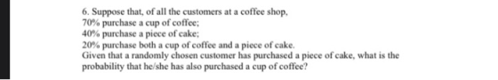 6. Suppose that, of all the customers at a coffee shop, 70% purchase a cup of coffee; 40% purchase a piece of cake; 20% purch