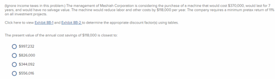 Ignore income taxes in this problem.) The management of Mashiah Corporation is considering the purchase of a machine that would cost $370,000, would last for 7 years, and would have no salvage value. The machine would reduce labor and other costs by $118,000 per year. The company requires a minimum pretax return of 11% on all investment projects. Click here to view Exhibit 8B-1 and Exhibit 8B-2 to determine the appropriate discount factor(s) using tables. The present value of the annual cost savings of $118,000 is closest to: O $997232 O $826,000 O $344,092 $556,016