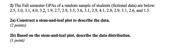 2) The Fall semester GPAs of a random sample of students (fictional data) are below 2.5, 3.0, 3.1, 4.0, 3.2,1.9,2.7,2.9, 3.5, 3.6, 3.1,2.9, 4.1,2.8, 2.9, 3.1, 2.6, and 1.5. 2a) Construct a stem-and-leaf plot to describe the data. 2 points) 2b) Based on the stem-and-leaf plot, describe the data distribution. (1 point)