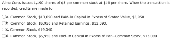 Alma Corp. issues 1,190 shares of $5 par common stock at $16 per share. When the transaction is recorded, credits are made to Oa. Common Stock, $13,090 and Paid-In Capital in Excess of Stated Value, $5,950. b. Common Stock, $5,950 and Retained Earnings, $13,090. c. Common Stock, $19,040. Od. Common Stock, $5,950 and Paid-In Capital in Excess of Par-Common Stock, $13,090.