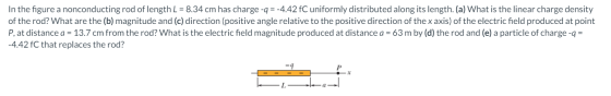 In the figure a nonconducting rod of length L = 8.34 cm has charge -q = -4.42 fC uniformly distributed along its length. (a)