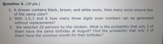 Question 3. (20 pts.) 1. A drawer contains black, brown, and white socks. How many socks ensure two of the same color? 2. Wit