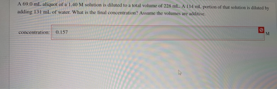 A 69.0 mL aliquot of a 1.40 M solution is diluted to a total volume of 228 mL. A 114 ml. portion of that solution is diluted