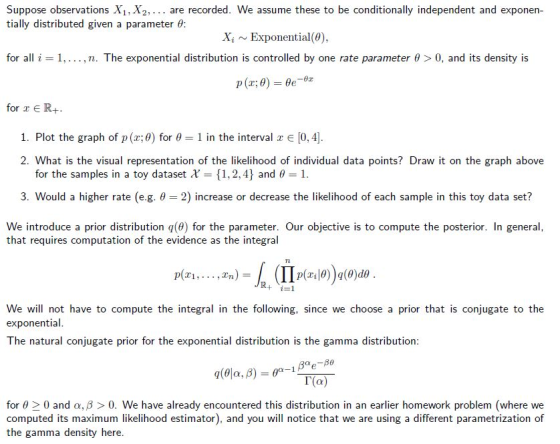 Suppose observations X1, X2,.. are recorded. We assume these to be conditionally independent and exponen- tially distributed given a parameter θ: Xi ~ Exponential(θ), for all i 1, . . . , n. The exponential distribution is controlled by one rate parameter θ > 0, and its density is for r ER+ 1. Plot the graph of p(x:0) for θ 1 in the interval x E [0,4] 2. What is the visual representation of the likelihood of individual data points? Draw it on the graph above for the samples in a toy dataset χ-: {1,2,4} and θ 1 3. Would a higher rate (e.g. 2) increase or decrease the likelihood of each sample in this toy data set? We introduce a prior distribution q(9) for the parameter. Our objective is to compute the posterior. In general, that requires computation of the evidence as the integral zn)=h (Ilp( r. θ))g@jde p(zī, pT1,...,Tn) - i=1 We will not have to compute the integral in the following, since we choose a prior that is conjugate to the exponential The natural conjugate prior for the exponential distribution is the gamma distribution Γ(a) for θ > 0 and α, β > 0. We have already encountered this distribution in an earlier homework problem (where we computed its maximum likelihood estimator), and you will notice that we are using a different parametrization of the gamma density here