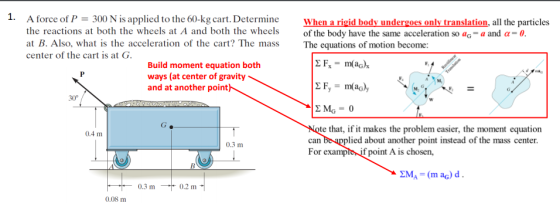 1. 300 N is applied to the 60-kg cart. Determine A force of P the reactions at both the wheels at A and both the wheels When a rigid body undergoes only translation, all the particles of the body have the same acceleration so aG-a and ?-0 at B. Also, what is the acceleration of the cart? The massThe equations of motion become: center of the cart is at C Build moment equation both ways (at center of gravity and at another point 30° te that, if it makes the problem easier, the moment equation can be applied about another point instead of the mass center For exampie if point A is chosen, 0.4 m 0.3 m 0.3 m 0.2 m 0.08 m
