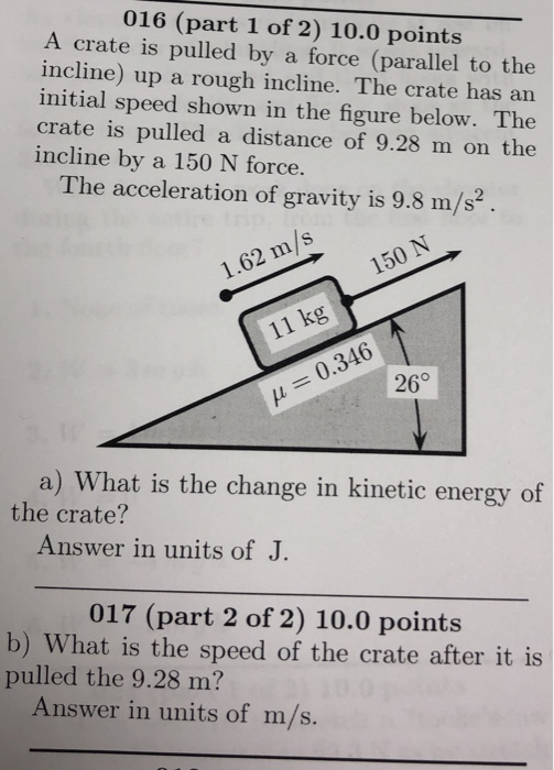 016 (part 1 of 2) 10.0 points A crate is pulled by a force (parallel to the incline) up a rough incline. The crate has an initial speed shown in the figure below. The crate is pulled a distance of 9.28 m on the incline by a 150 N force. The acceleration of gravity is 9.8 m/s2 1.62 m/s 150 N 11 kg % . H 0.346 : 20° a) What is the change in kinetic energy of the crate? Answer in units of J. 017 (part 2 of 2) 10.0 points b) What is the speed of the crate after it is pulled the 9.28 m? Answer in units of m/s