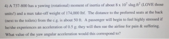 4) A 737-800 has a yawing (rotational) moment of inertia of about 8 x 107 slug.ft? (L.OVE those units!) and a max take-off weight of 174,000 lbf. The distance to the preferred seats at the back (next to the toilets) from the c.g. is about 50 ft. A passenger will begin to feel highly stressed if he/she experiences an acceleration of 0.5 g: they will then sue the airline for pain & suffering. What value of the yaw angular acceleration would this correspond to?