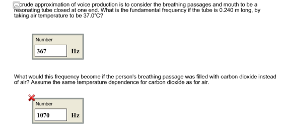 crude approximation of voice production is to consider the breathing passages and mouth to be a esonating tube closed at one end. What is the fundamental frequency if the tube is 0.240 m long, by taking air temperature to be 37.0°C? Number 367 Hz What would this frequency become if the persons breathing passage was filled with carbon dioxide instead of air? Assume the same temperature dependence for carbon dioxide as for air Number 1070 Hz