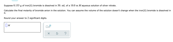 Suppose 0.153 g of iron(II) bromide is dissolved in 50. mL of a 10.0 m M aqueous solution of silver nitrate. Calculate the fi