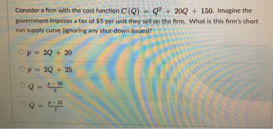 Consider a firm with the cost function C (Q) Q2 + 20Q + 150. Imagine the government imposes a tax of $5 per unit they sell on the firm. What is this firms short run supply curve (ignoring any shut-down issues)? 0-220