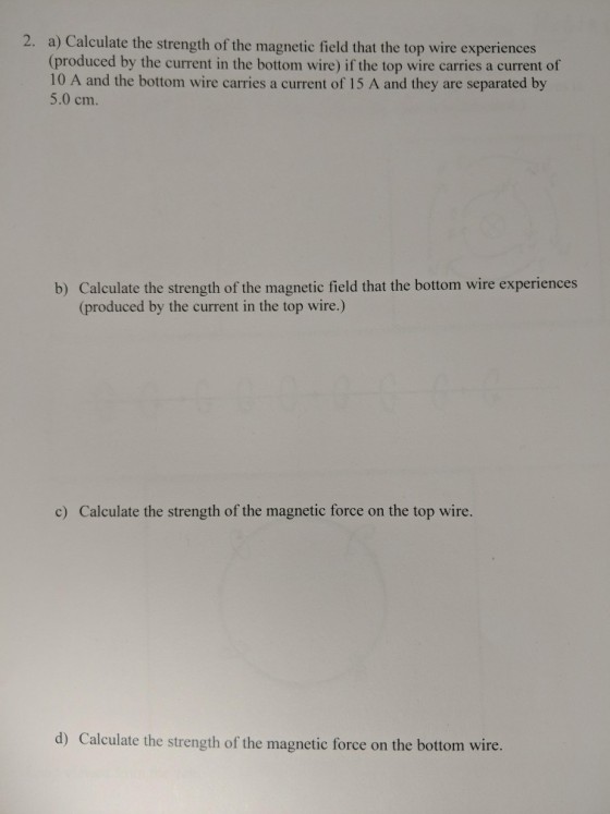 a) Calculate the strength of the magnetic field that the top wire experiences (produced by the current in the bottom wire) if the top wire carries a current of 10 A and the bottom wire carries a current of 15 A and they are separated by 5.0 cm. 2. b) Calculate the strength of the magnetic field that the bottom wire experiences (produced by the current in the top wire.) c) Calculate the strength of the magnetic force on the top wire. d) Calculate the strength of the magnetic force on the bottom wire.
