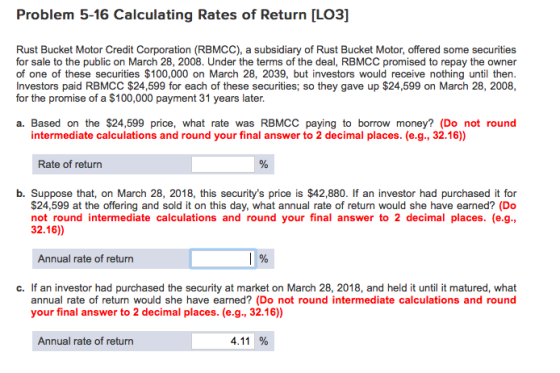 Problem 5-16 Calculating Rates of Return [LO3] Rust Bucket Motor Credit Corporation (RBMCC), a subsidiary of Rust Bucket Motor, offered some securities of one of these securities $100,000 on March 28, 2039, but investors would receive nothing until then. Investors paid RBMCC $24,599 for each of these securities; so they gave up $24,599 on March 28, 2008, for the promise of a $100,000 payment 31 years later. a. Based on the $24,599 price, what rate was RBMCC paying to borrow money? (Do not round intermediate calculations and round your final answer to 2 decimal places. (e.g., 32.16)) Rate of return b. Suppose that, on March 28, 2018, this securitys price is $42,880. If an investor had purchased it for $24,599 at the offering and sold it on this day, what annual rate of return would she have earned? (Do not round intermediate calculations and round your final answer to 2 decimal places. (e.g., 32.16)) Annual rate of return c. If an investor had purchased the security at market on March 28, 2018, and held it until it matured, what annual rate of return would she have earned? (Do not round intermediate calculations and round your final answer to 2 decimal places. (e.g., 32.16) Annual rate of return 4.11 %
