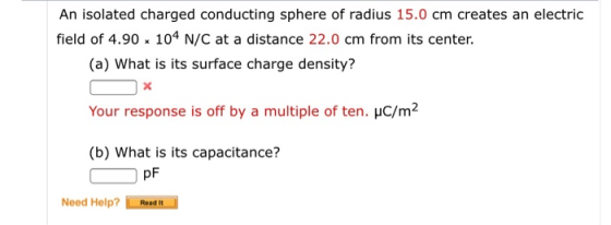 An isolated charged conducting sphere of radius 15.0 cm creates an electric field of 4.90 x 104 N/C at a distance 22.0 cm from its center (a) What is its surface charge density? Your response is off by a multiple of ten. HC/m2 (b) What is its capacitance? pF Need Help?Resd t