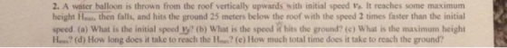 2. A water balloon is thrown from the roof vertically upwards with initial speed o. It reaches some maximum height Hea then falls, and hits the ground 25 meters below the roof with the speed 2 times faster than the initial speed. (a) What is the initial speed Vy? (b) What is the speed it hits the ground? (c) What is the maximum height Ho? (d) How long does it take to reach the Ho?(e) How much total time does it take to reach the ground?