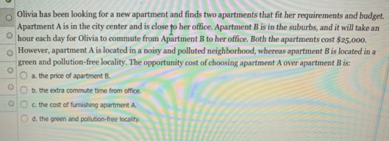 O Olivia has been looking for a new apartment and finds two apartments that fit her requirements and budget. Apartment A is in the city center and is close to her office. Apartment B is in the suburbs, and it will take an Ohour each day for Olivia to commute from Apartment B to her office. Both the apartments cost $25,000. o However, apartment A is located in a noisy and polluted neighborhood, whereas apartment B is located ina green and pollution-free locality. The opportunity cost of choosing apartment A over apartment B is: O a. the price of apartment B. O b. the extra commute time from office. Oc. the cost of furnishing apartment A O d. the green and pollution-free locality.