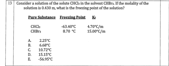 13 Consider a solution of the solute CHCls in the solvent CHBrs. If the molality of the solution is 0.430 m, what is the freezing point of the solution? Pure Substance Freezing Point Kf 63.40°C 4.70°C/m 8.70 °C 15.00°C/m CHCl3 CHBr3 A. 2.25°C B. 6.68°C C. 10.72°c D. 15.15°C E. -56.95°C