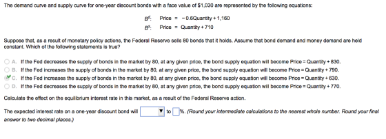 The demand curve and supply curve for one-year discount bonds with a face value of $1,030 are represented by the following equations gt. Price=-08Quantity +1,160 Suppose that, as a result of monetary policy actions, the Federal Reserve sells 80 bonds that it holds. Assume that bond demand and money demand are held constant. Which of the following statements is true? 0 A. O B. If the Fed decreases the supply of bonds in the market by 80, at any given price, the bond supply equation will become Price-Quantity +830 If the Fed increases the supply of bonds in the market by 80, at any given price, the bond supply equation will become Price-Quantity + 790 C. If the Fed increases the supply of bonds in the market by 80, at any given price, the bond supply equation will become Price Quantity +630. D. If the Fed decreases the supply of bonds in the market by 80, at any given price, the bond supply equation will become Price Quantity+770. Calculate the effect on the equilibrium interest rate in this market, as a result of the Federal Reserve action The expected interest rate on a one-year discount bond will ▼ to Round your intermediate calculations to the nearest whole number. Round your final answer to two decimal places.)