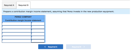 Required A Required B Prepare a contribution margin income statement, assuming that Perez invests in the new production equip