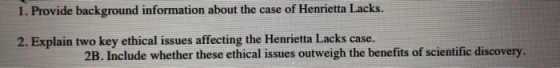 1. Provide background information about the case of Henrietta Lacks. 2. Explain two key ethical issues affecting the Henriett
