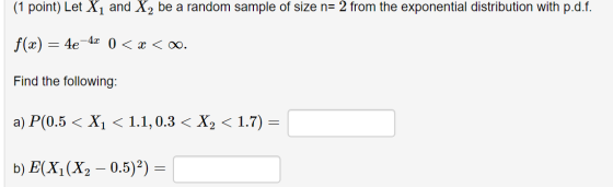 (1 point) Let X1 and X2 be a random sample of size n= 2 from the exponential distribution with p.d.f. f(x) = 4e - 4x 0 < x <